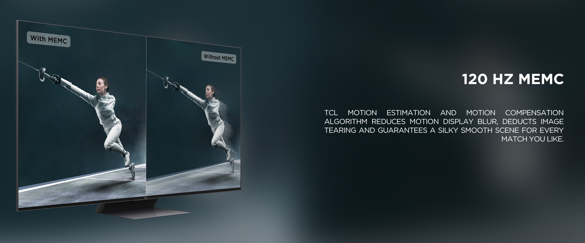 120 HZ MEMC - TCL Motion Estimation and Motion Compensation algorithm reduces motion display blur, deducts image tearing and guarantees a silky smooth scene for every match you like.